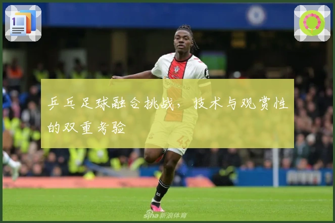 乒乓足球融合挑战，技术与观赏性的双重考验