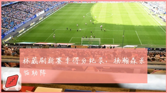 林葳刷新赛季得分纪录，杨瀚森亲临助阵