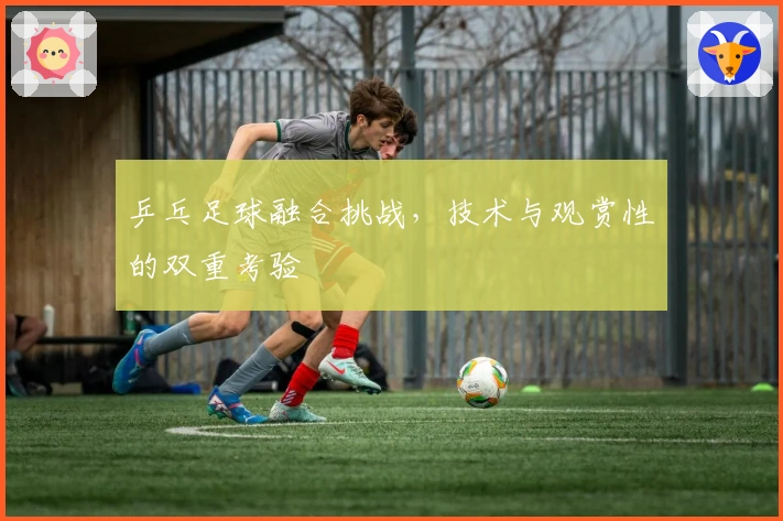 乒乓足球融合挑战，技术与观赏性的双重考验