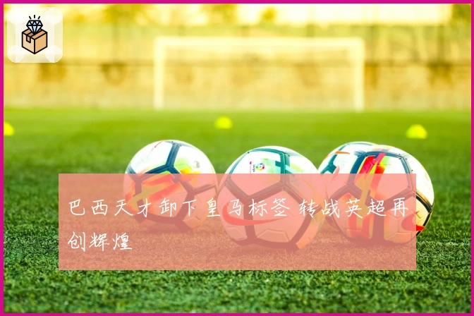 巴西天才卸下皇马标签 转战英超再创辉煌