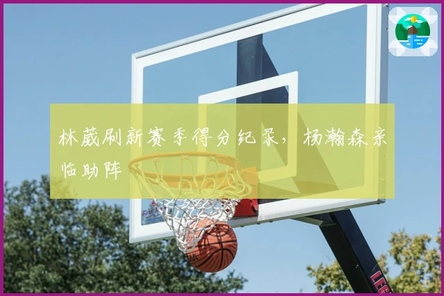 林葳刷新赛季得分纪录，杨瀚森亲临助阵